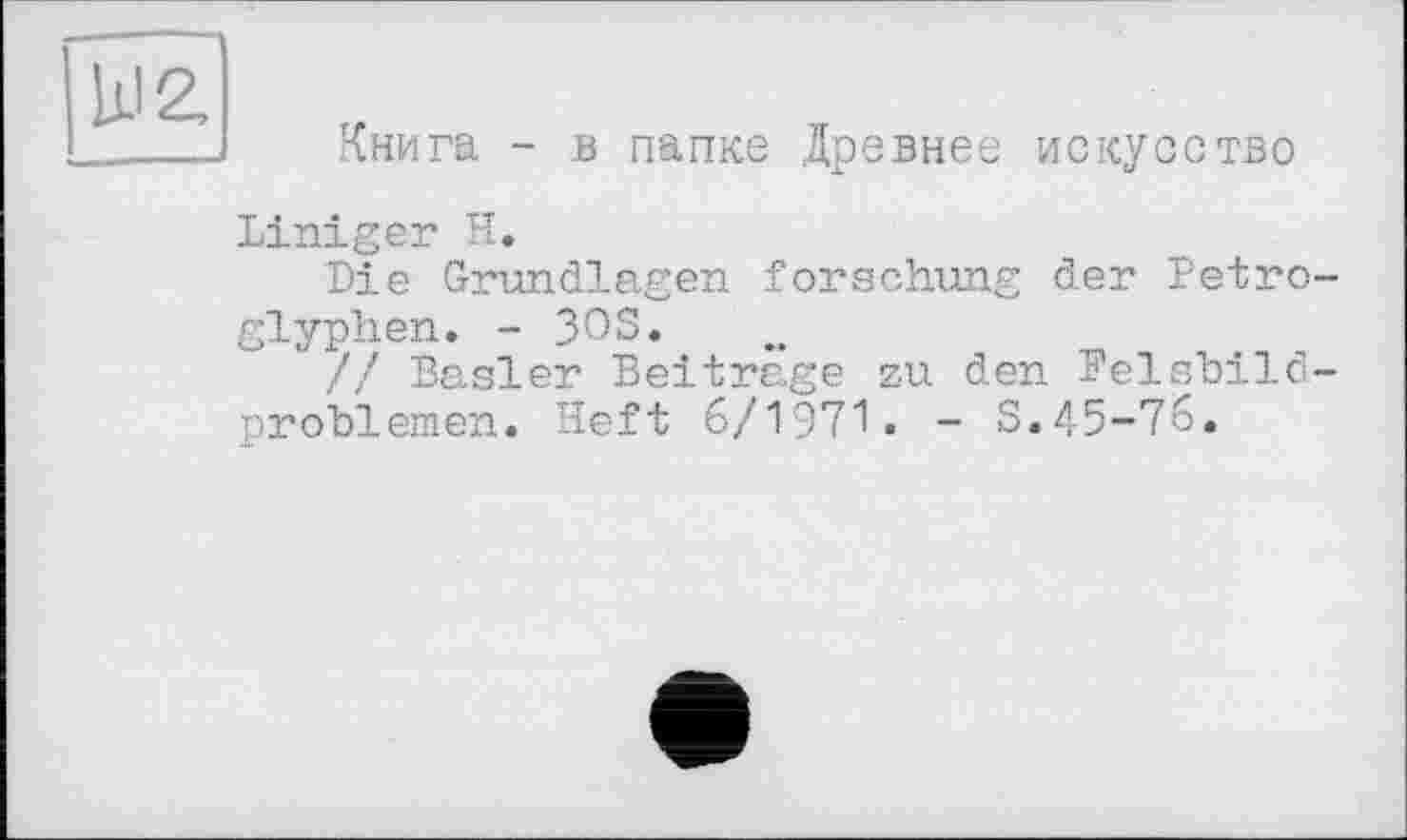 ﻿Ill 2,
Книга - в папке Древнее искусство
Liniger Н.
Die Grundlagen forschung der Petroglyphen. - 3OS.
// Basler Beitrage zu den Felshild-problemen. Heft 6/1971. - S.45-76.